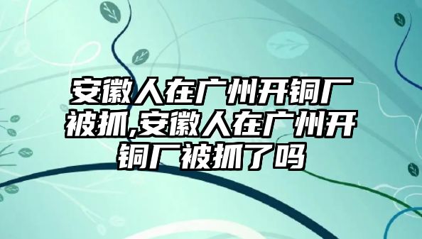 安徽人在廣州開銅廠被抓,安徽人在廣州開銅廠被抓了嗎