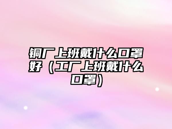 銅廠上班戴什么口罩好（工廠上班戴什么口罩）