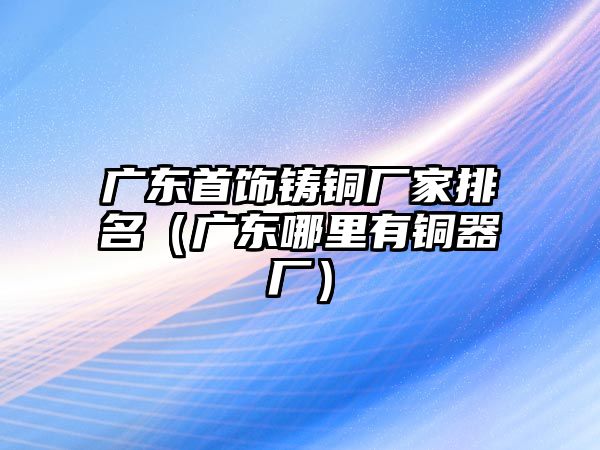 廣東首飾鑄銅廠家排名（廣東哪里有銅器廠）