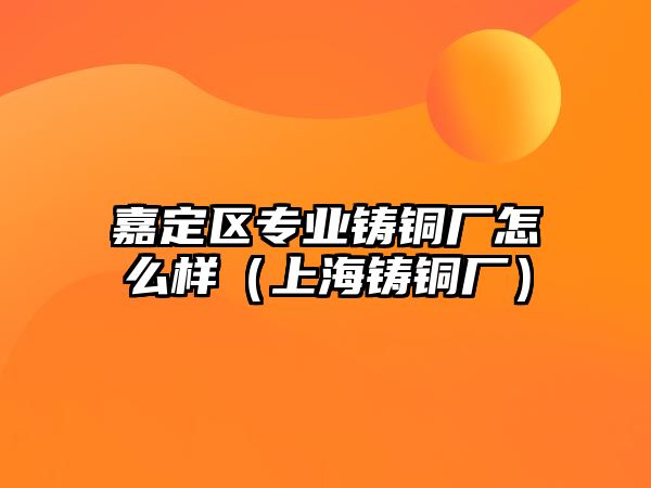 嘉定區(qū)專業(yè)鑄銅廠怎么樣（上海鑄銅廠）