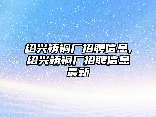 紹興鑄銅廠招聘信息,紹興鑄銅廠招聘信息最新