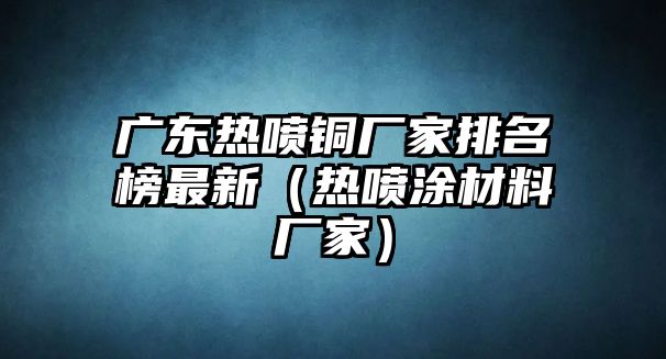 廣東熱噴銅廠家排名榜最新（熱噴涂材料廠家）