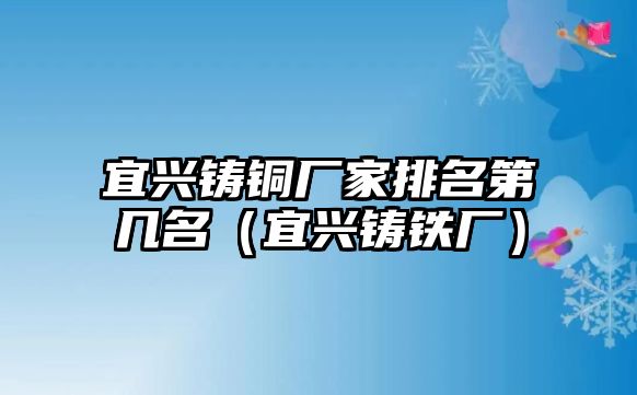 宜興鑄銅廠家排名第幾名（宜興鑄鐵廠）