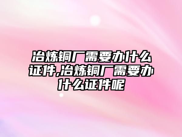 冶煉銅廠需要辦什么證件,冶煉銅廠需要辦什么證件呢