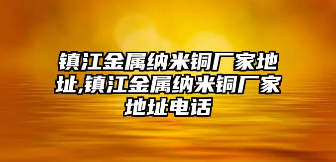 鎮(zhèn)江金屬納米銅廠家地址,鎮(zhèn)江金屬納米銅廠家地址電話