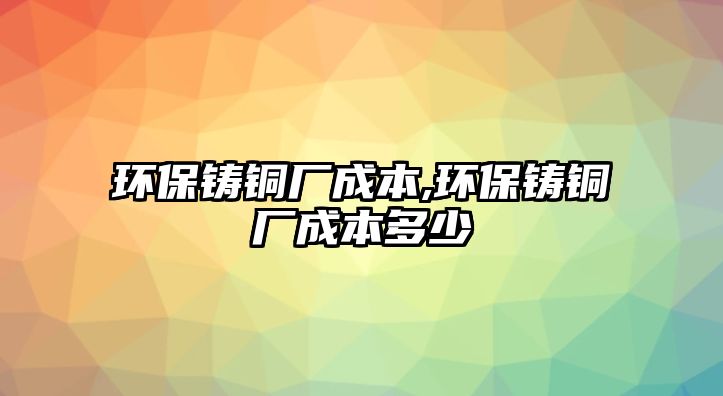 環(huán)保鑄銅廠成本,環(huán)保鑄銅廠成本多少