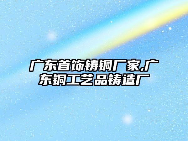 廣東首飾鑄銅廠家,廣東銅工藝品鑄造廠