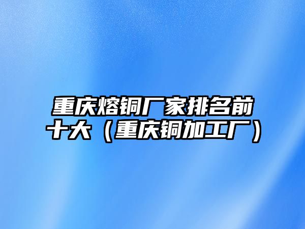 重慶熔銅廠家排名前十大（重慶銅加工廠）