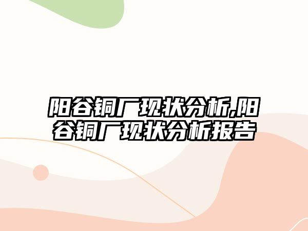 陽谷銅廠現(xiàn)狀分析,陽谷銅廠現(xiàn)狀分析報(bào)告