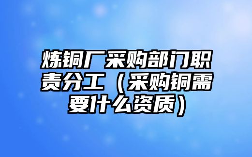 煉銅廠采購部門職責(zé)分工（采購銅需要什么資質(zhì)）