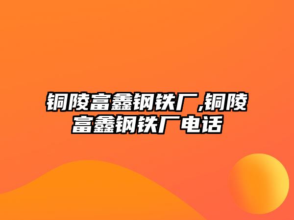 銅陵富鑫鋼鐵廠,銅陵富鑫鋼鐵廠電話