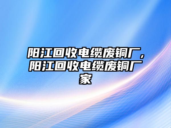 陽江回收電纜廢銅廠,陽江回收電纜廢銅廠家