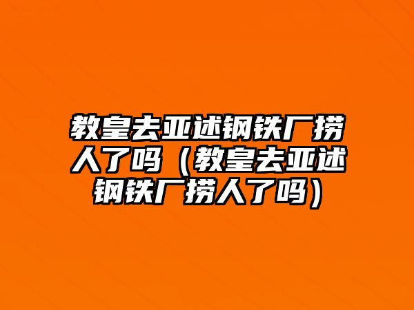 教皇去亞述鋼鐵廠撈人了嗎（教皇去亞述鋼鐵廠撈人了嗎）