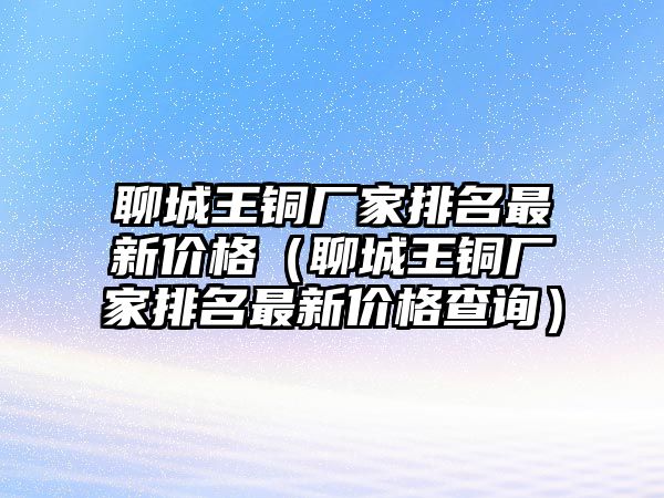 聊城王銅廠家排名最新價格（聊城王銅廠家排名最新價格查詢）