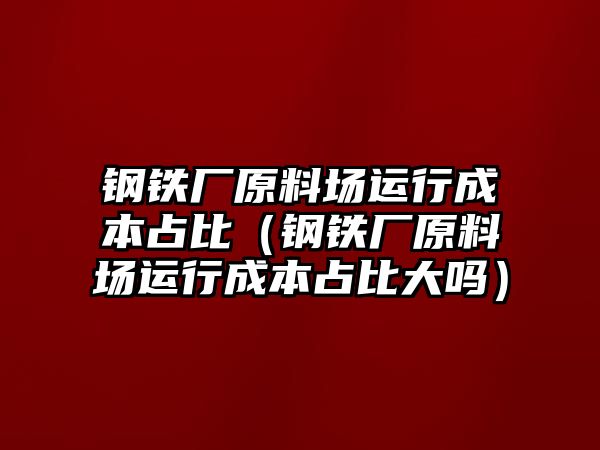 鋼鐵廠原料場運行成本占比（鋼鐵廠原料場運行成本占比大嗎）