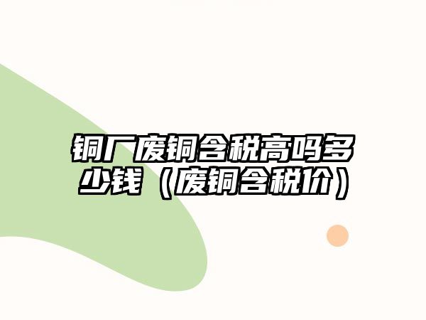 銅廠廢銅含稅高嗎多少錢（廢銅含稅價）