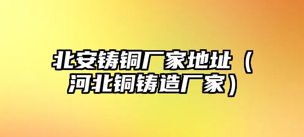 北安鑄銅廠家地址（河北銅鑄造廠家）