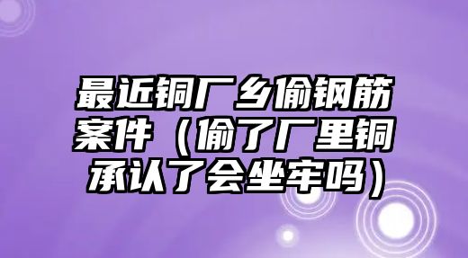 最近銅廠鄉(xiāng)偷鋼筋案件（偷了廠里銅承認(rèn)了會(huì)坐牢嗎）