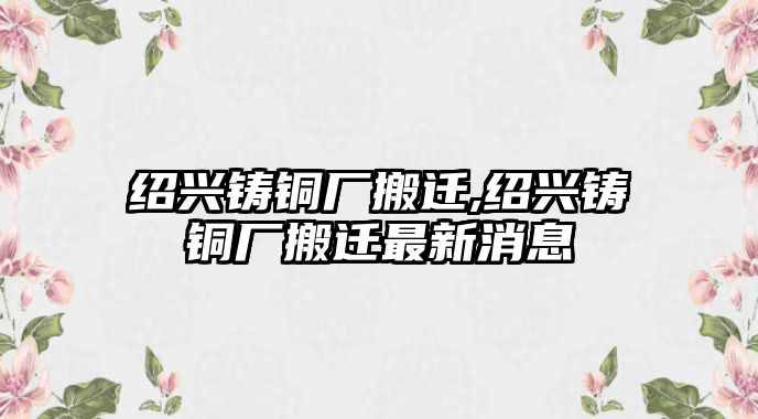 紹興鑄銅廠搬遷,紹興鑄銅廠搬遷最新消息