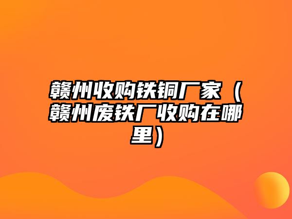 贛州收購鐵銅廠家（贛州廢鐵廠收購在哪里）