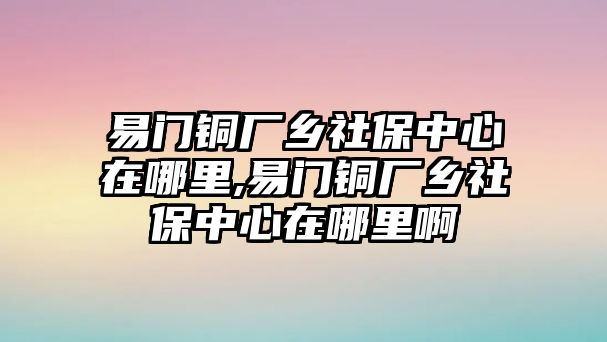 易門銅廠鄉(xiāng)社保中心在哪里,易門銅廠鄉(xiāng)社保中心在哪里啊