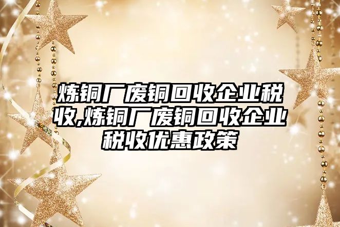 煉銅廠廢銅回收企業(yè)稅收,煉銅廠廢銅回收企業(yè)稅收優(yōu)惠政策