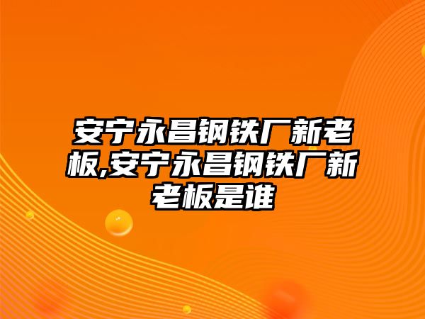 安寧永昌鋼鐵廠新老板,安寧永昌鋼鐵廠新老板是誰