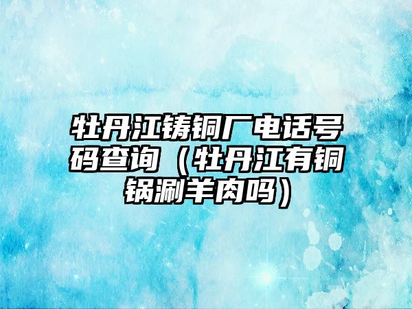 牡丹江鑄銅廠電話號碼查詢（牡丹江有銅鍋涮羊肉嗎）