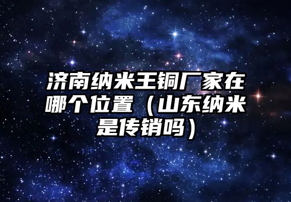 濟(jì)南納米王銅廠家在哪個(gè)位置（山東納米是傳銷嗎）