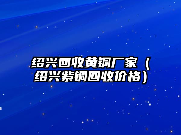 紹興回收黃銅廠家（紹興紫銅回收價格）