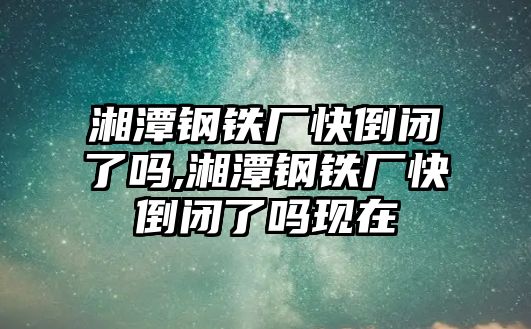 湘潭鋼鐵廠快倒閉了嗎,湘潭鋼鐵廠快倒閉了嗎現(xiàn)在