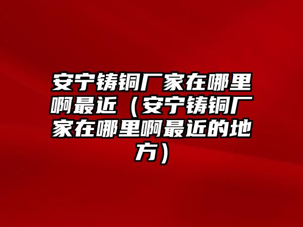 安寧鑄銅廠家在哪里啊最近（安寧鑄銅廠家在哪里啊最近的地方）