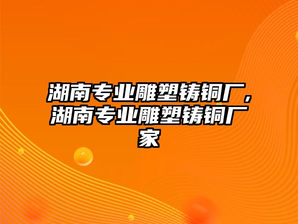 湖南專業(yè)雕塑鑄銅廠,湖南專業(yè)雕塑鑄銅廠家