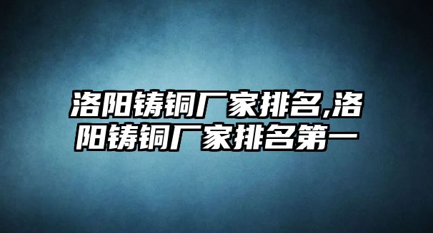 洛陽鑄銅廠家排名,洛陽鑄銅廠家排名第一