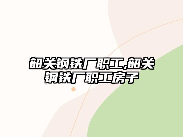 韶關(guān)鋼鐵廠職工,韶關(guān)鋼鐵廠職工房子