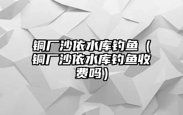 銅廠沙依水庫釣魚（銅廠沙依水庫釣魚收費(fèi)嗎）