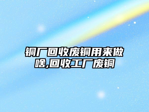 銅廠回收廢銅用來做啥,回收工廠廢銅