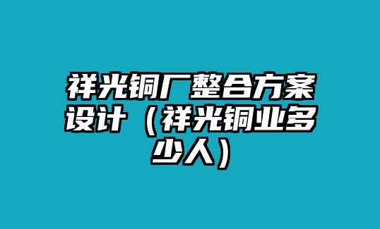 祥光銅廠整合方案設(shè)計(jì)（祥光銅業(yè)多少人）