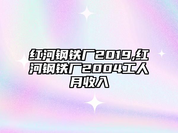 紅河鋼鐵廠2019,紅河鋼鐵廠2004工人月收入