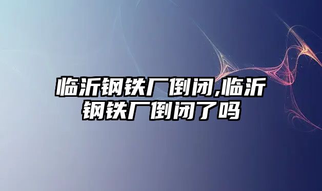 臨沂鋼鐵廠倒閉,臨沂鋼鐵廠倒閉了嗎