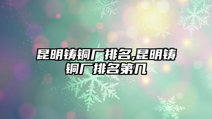 昆明鑄銅廠排名,昆明鑄銅廠排名第幾