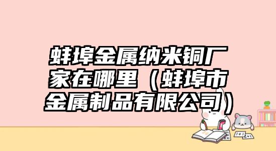 蚌埠金屬納米銅廠家在哪里（蚌埠市金屬制品有限公司）