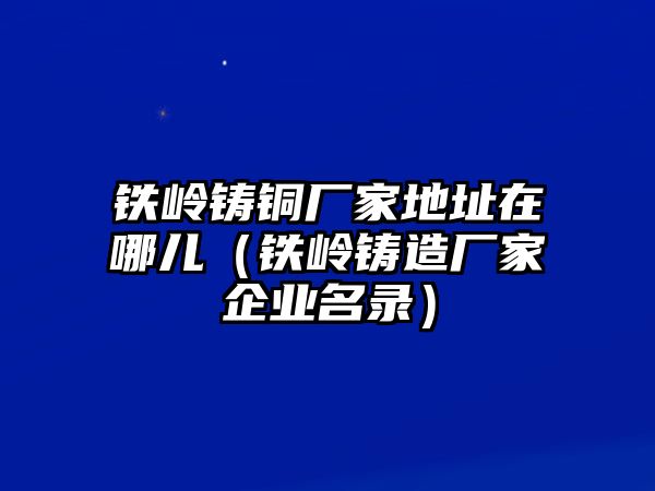 鐵嶺鑄銅廠(chǎng)家地址在哪兒（鐵嶺鑄造廠(chǎng)家企業(yè)名錄）