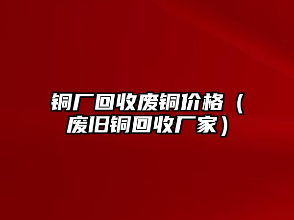 銅廠回收廢銅價格（廢舊銅回收廠家）