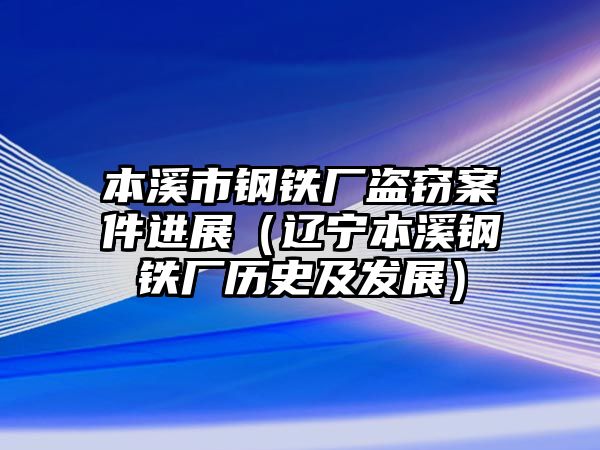 本溪市鋼鐵廠盜竊案件進(jìn)展（遼寧本溪鋼鐵廠歷史及發(fā)展）