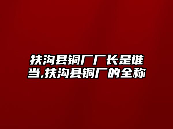 扶溝縣銅廠廠長是誰當(dāng),扶溝縣銅廠的全稱