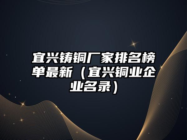 宜興鑄銅廠家排名榜單最新（宜興銅業(yè)企業(yè)名錄）