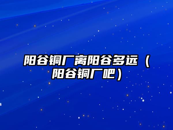 陽谷銅廠離陽谷多遠(yuǎn)（陽谷銅廠吧）