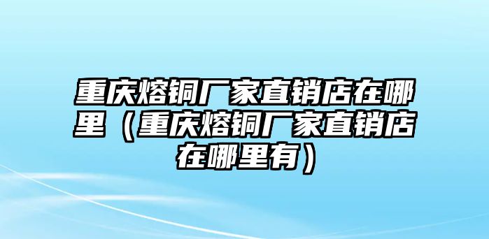 重慶熔銅廠家直銷店在哪里（重慶熔銅廠家直銷店在哪里有）