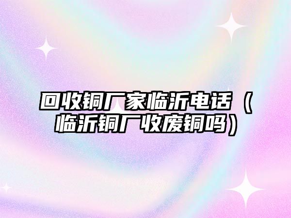 回收銅廠家臨沂電話（臨沂銅廠收廢銅嗎）